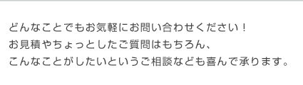 どんなことでもお気軽にお問い合わせください！お見積やちょっとしたご質問はもちろん、こんなことがしたいというご相談なども喜んで承ります。