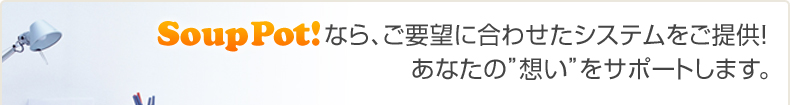 Soup Pot!なら、ご要望に合わせてシステムをご提供！あなたの”想い” をサポートします。