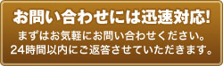 
お問い合わせには迅速対応！　まずはお気軽にお問い合わせください。24時間以内にご返答させていただきます。